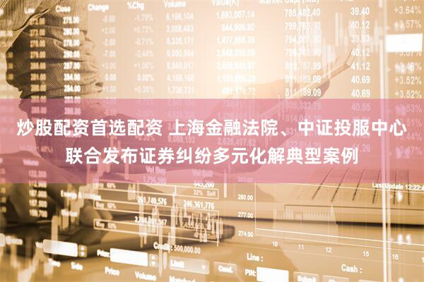 炒股配资首选配资 上海金融法院、中证投服中心联合发布证券纠纷多元化解典型案例