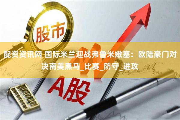 配资资讯网 国际米兰迎战弗鲁米嫩塞：欧陆豪门对决南美黑马_比赛_防守_进攻