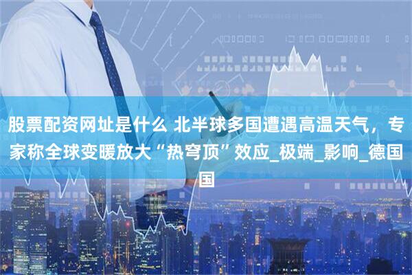 股票配资网址是什么 北半球多国遭遇高温天气，专家称全球变暖放大“热穹顶”效应_极端_影响_德国