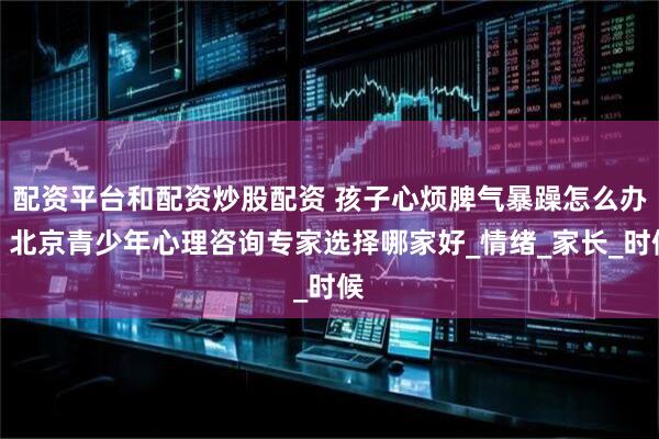 配资平台和配资炒股配资 孩子心烦脾气暴躁怎么办，北京青少年心理咨询专家选择哪家好_情绪_家长_时候