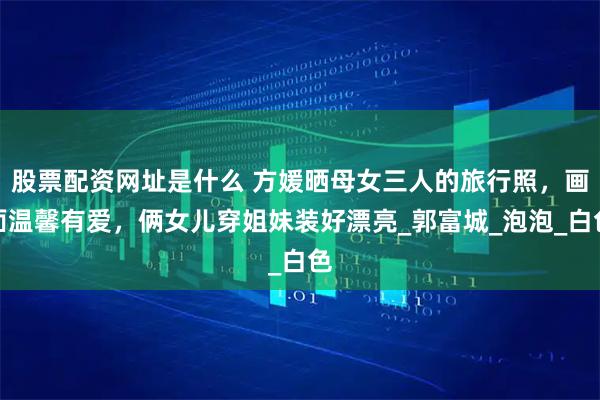 股票配资网址是什么 方媛晒母女三人的旅行照，画面温馨有爱，俩女儿穿姐妹装好漂亮_郭富城_泡泡_白色