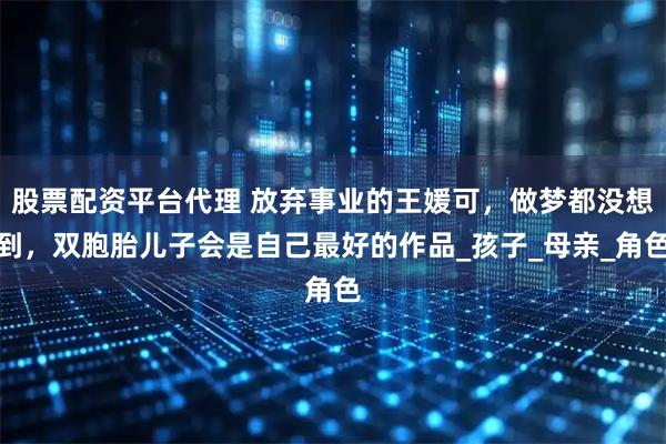 股票配资平台代理 放弃事业的王媛可，做梦都没想到，双胞胎儿子会是自己最好的作品_孩子_母亲_角色