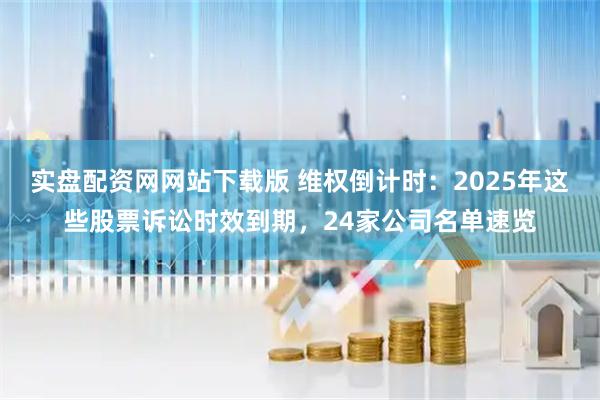 实盘配资网网站下载版 维权倒计时：2025年这些股票诉讼时效到期，24家公司名单速览