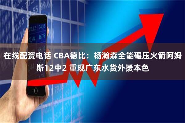 在线配资电话 CBA德比：杨瀚森全能碾压火箭阿姆斯12中2 重现广东水货外援本色