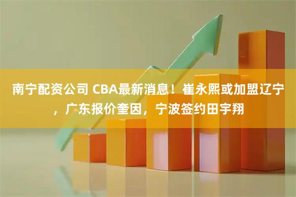 南宁配资公司 CBA最新消息！崔永熙或加盟辽宁，广东报价奎因，宁波签约田宇翔