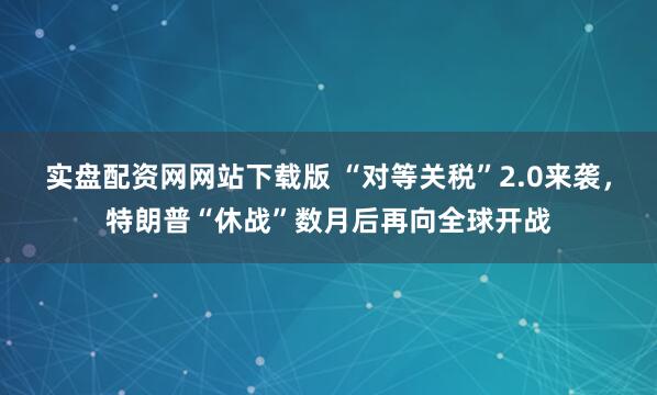 实盘配资网网站下载版 “对等关税”2.0来袭，特朗普“休战”数月后再向全球开战