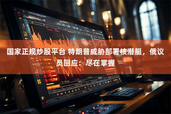 国家正规炒股平台 特朗普威胁部署核潜艇，俄议员回应：尽在掌握