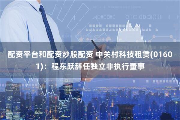 配资平台和配资炒股配资 中关村科技租赁(01601)：程东跃辞任独立非执行董事