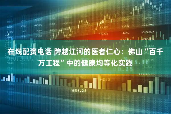 在线配资电话 跨越江河的医者仁心：佛山“百千万工程”中的健康均等化实践