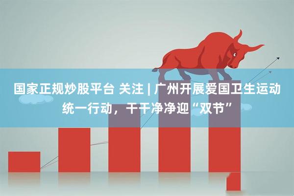 国家正规炒股平台 关注 | 广州开展爱国卫生运动统一行动，干干净净迎“双节”