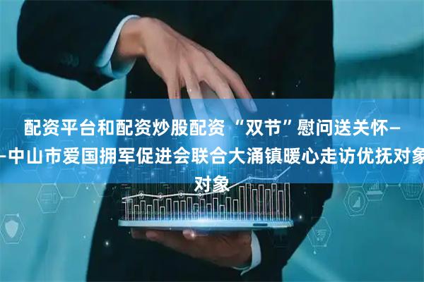 配资平台和配资炒股配资 “双节”慰问送关怀——中山市爱国拥军促进会联合大涌镇暖心走访优抚对象