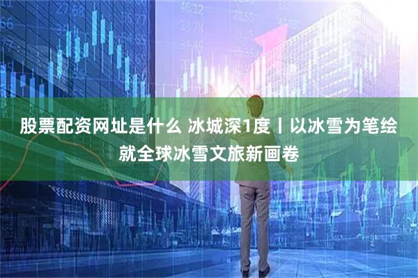 股票配资网址是什么 冰城深1度丨以冰雪为笔绘就全球冰雪文旅新画卷