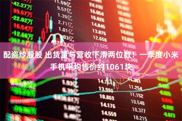 配资炒股股 出货量与营收下滑两位数！一季度小米手机平均售价约1061块
